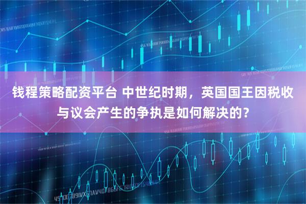 钱程策略配资平台 中世纪时期，英国国王因税收与议会产生的争执是如何解决的？