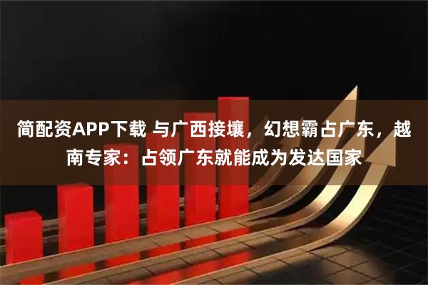 简配资APP下载 与广西接壤，幻想霸占广东，越南专家：占领广东就能成为发达国家
