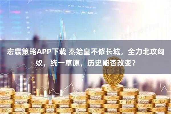 宏赢策略APP下载 秦始皇不修长城，全力北攻匈奴，统一草原，历史能否改变？