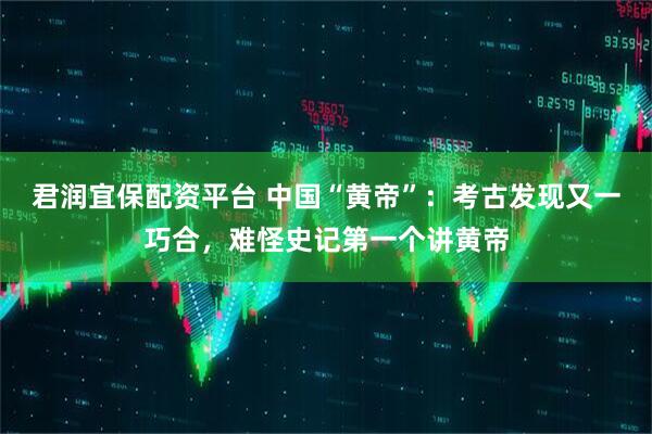 君润宜保配资平台 中国“黄帝”：考古发现又一巧合，难怪史记第一个讲黄帝