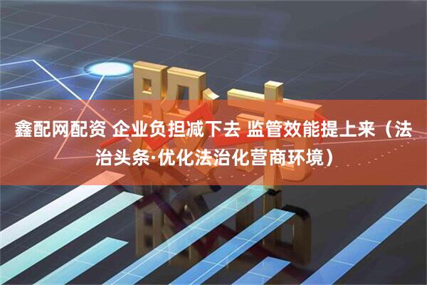 鑫配网配资 企业负担减下去 监管效能提上来（法治头条·优化法治化营商环境）