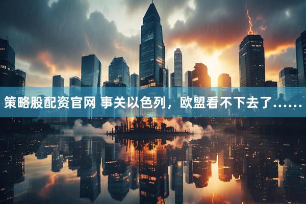 策略股配资官网 事关以色列，欧盟看不下去了……