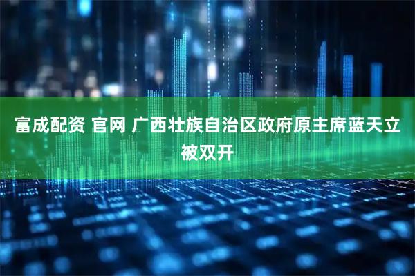 富成配资 官网 广西壮族自治区政府原主席蓝天立被双开