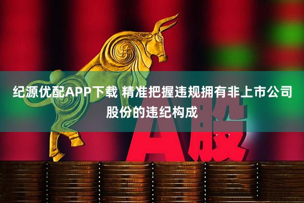 纪源优配APP下载 精准把握违规拥有非上市公司股份的违纪构成