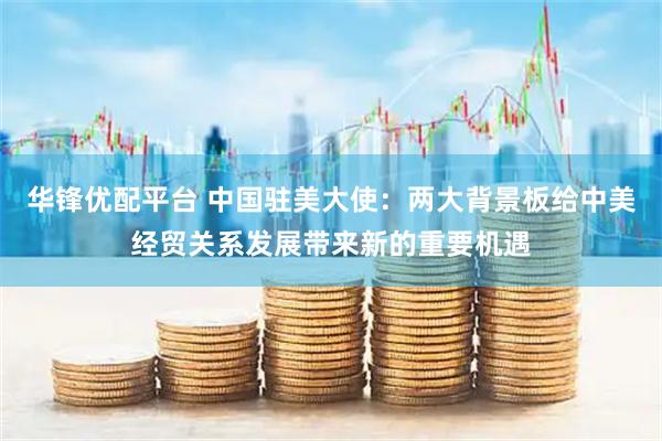 华锋优配平台 中国驻美大使：两大背景板给中美经贸关系发展带来新的重要机遇