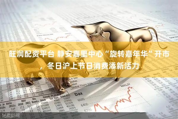 旺润配资平台 静安嘉里中心“旋转嘉年华”开市，冬日沪上节日消费添新活力