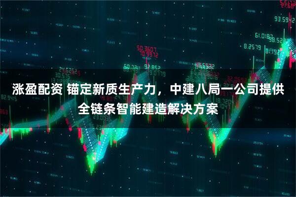涨盈配资 锚定新质生产力，中建八局一公司提供全链条智能建造解决方案