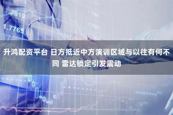 升鸿配资平台 日方抵近中方演训区域与以往有何不同 雷达锁定引发震动