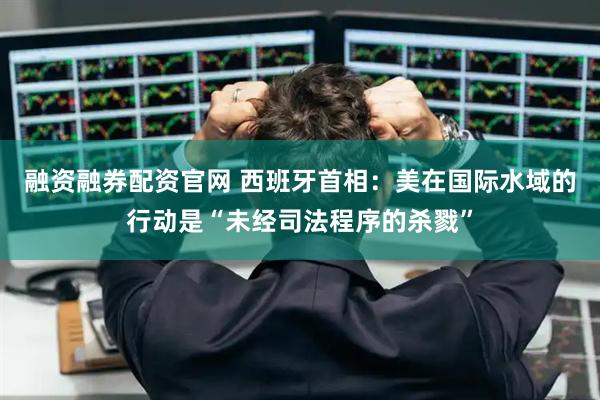 融资融券配资官网 西班牙首相：美在国际水域的行动是“未经司法程序的杀戮”