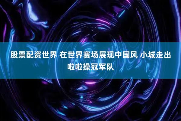 股票配资世界 在世界赛场展现中国风 小城走出啦啦操冠军队