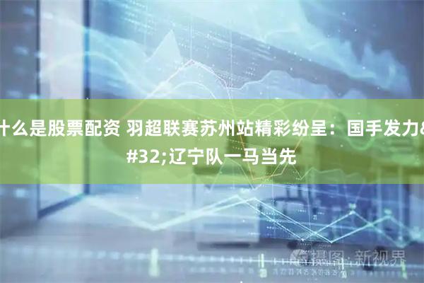 什么是股票配资 羽超联赛苏州站精彩纷呈：国手发力 辽宁队一马当先