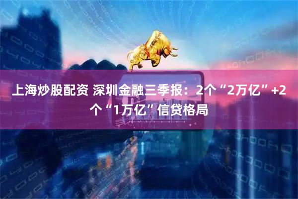 上海炒股配资 深圳金融三季报：2个“2万亿”+2个“1万亿”信贷格局