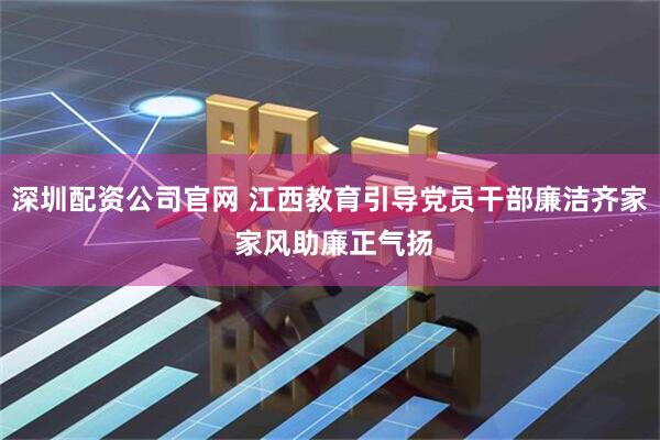 深圳配资公司官网 江西教育引导党员干部廉洁齐家 家风助廉正气扬