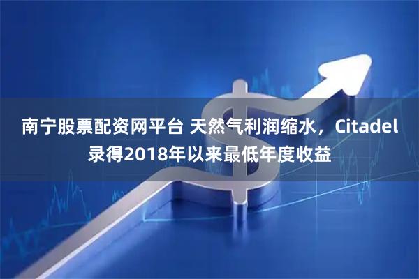 南宁股票配资网平台 天然气利润缩水，Citadel录得2018年以来最低年度收益