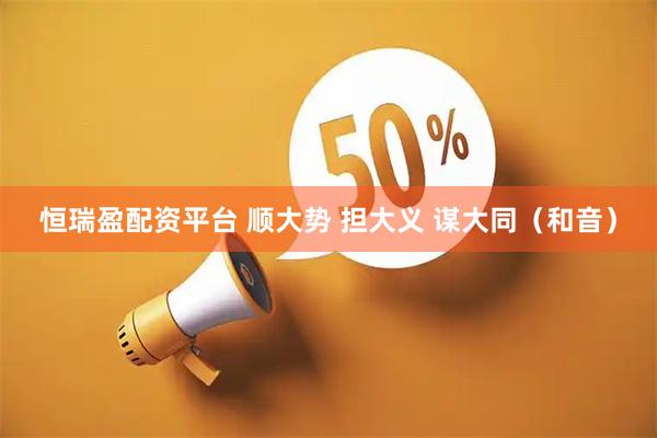 恒瑞盈配资平台 顺大势 担大义 谋大同（和音）