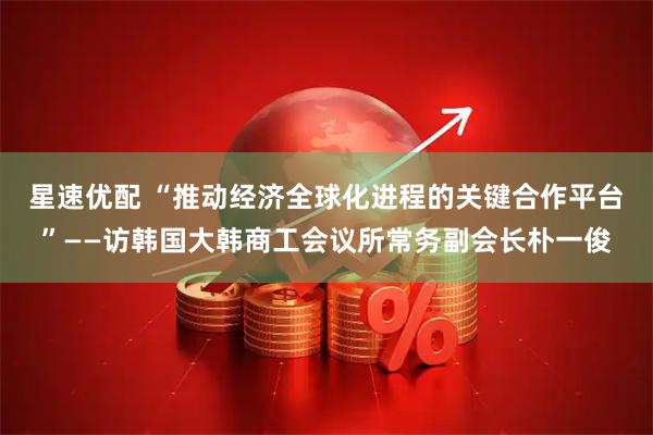 星速优配 “推动经济全球化进程的关键合作平台”——访韩国大韩商工会议所常务副会长朴一俊