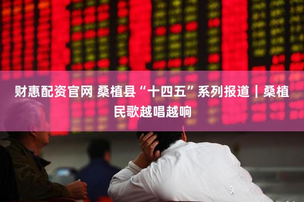 财惠配资官网 桑植县“十四五”系列报道｜桑植民歌越唱越响