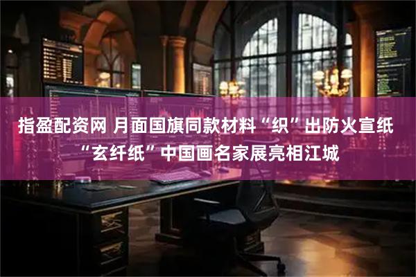 指盈配资网 月面国旗同款材料“织”出防火宣纸 “玄纤纸”中国画名家展亮相江城