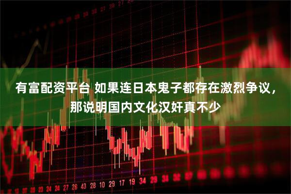 有富配资平台 如果连日本鬼子都存在激烈争议，那说明国内文化汉奸真不少