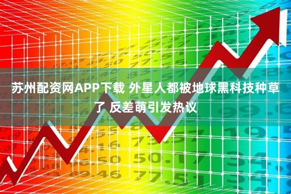 苏州配资网APP下载 外星人都被地球黑科技种草了 反差萌引发热议