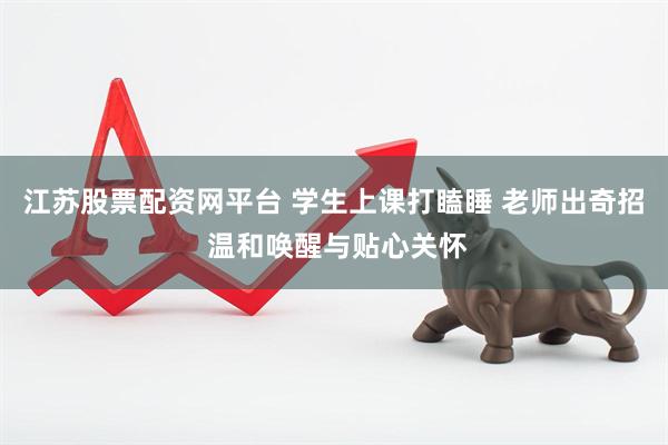 江苏股票配资网平台 学生上课打瞌睡 老师出奇招 温和唤醒与贴心关怀