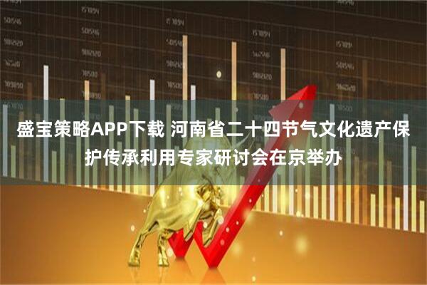 盛宝策略APP下载 河南省二十四节气文化遗产保护传承利用专家研讨会在京举办