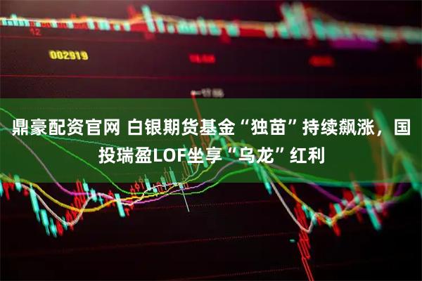 鼎豪配资官网 白银期货基金“独苗”持续飙涨，国投瑞盈LOF坐享“乌龙”红利