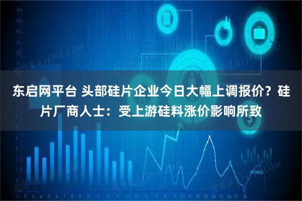 东启网平台 头部硅片企业今日大幅上调报价？硅片厂商人士：受上游硅料涨价影响所致