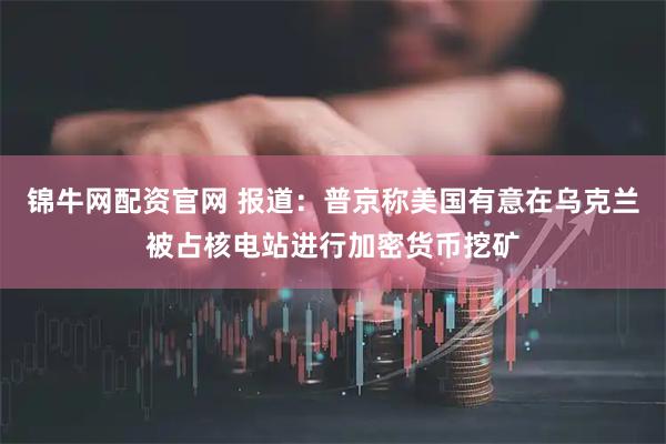 锦牛网配资官网 报道：普京称美国有意在乌克兰被占核电站进行加密货币挖矿