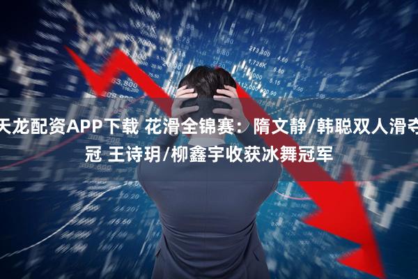 天龙配资APP下载 花滑全锦赛：隋文静/韩聪双人滑夺冠 王诗玥/柳鑫宇收获冰舞冠军