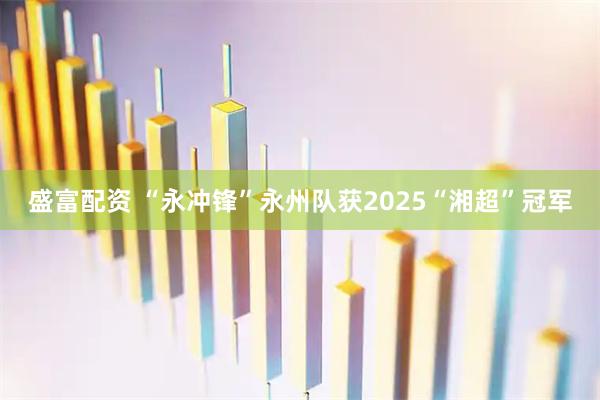 盛富配资 “永冲锋”永州队获2025“湘超”冠军