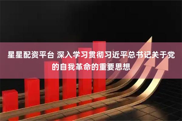 星星配资平台 深入学习贯彻习近平总书记关于党的自我革命的重要思想