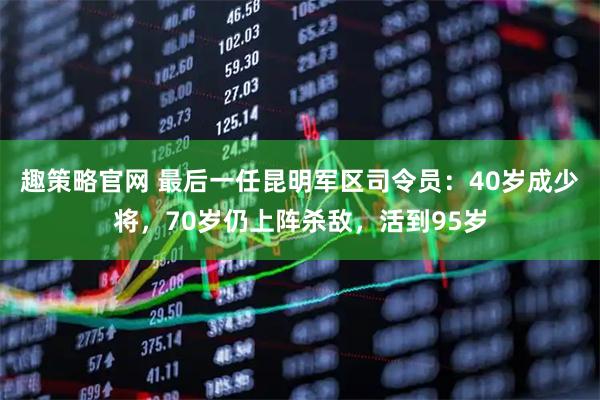 趣策略官网 最后一任昆明军区司令员：40岁成少将，70岁仍上阵杀敌，活到95岁