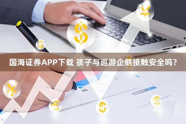 国海证券APP下载 孩子与巡游企鹅接触安全吗？