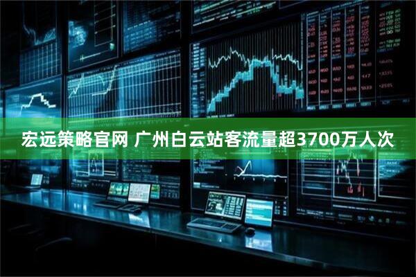 宏远策略官网 广州白云站客流量超3700万人次