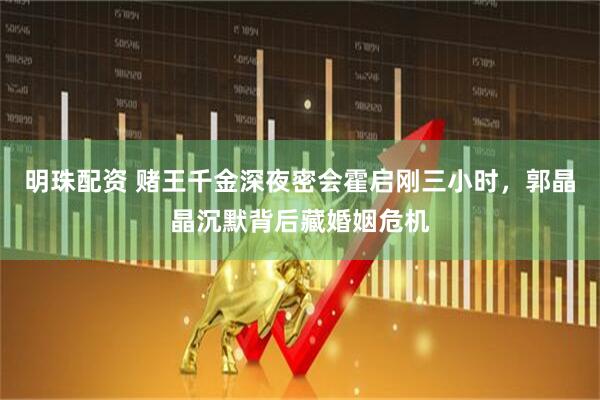 明珠配资 赌王千金深夜密会霍启刚三小时，郭晶晶沉默背后藏婚姻危机