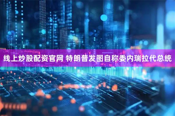 线上炒股配资官网 特朗普发图自称委内瑞拉代总统