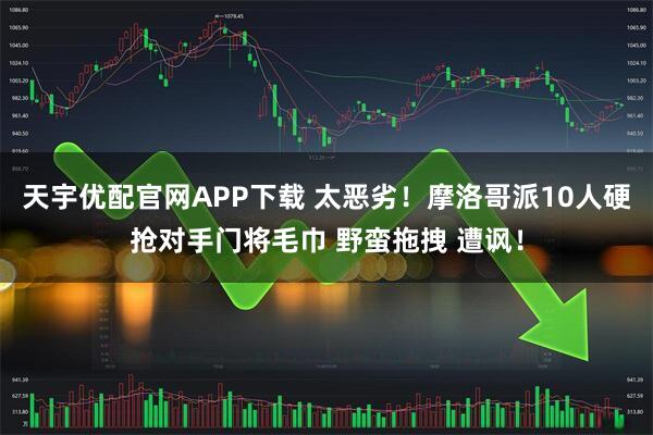 天宇优配官网APP下载 太恶劣！摩洛哥派10人硬抢对手门将毛巾 野蛮拖拽 遭讽！