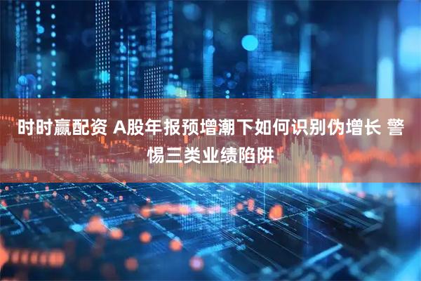 时时赢配资 A股年报预增潮下如何识别伪增长 警惕三类业绩陷阱