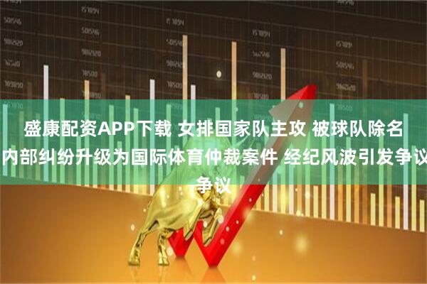 盛康配资APP下载 女排国家队主攻 被球队除名 内部纠纷升级为国际体育仲裁案件 经纪风波引发争议