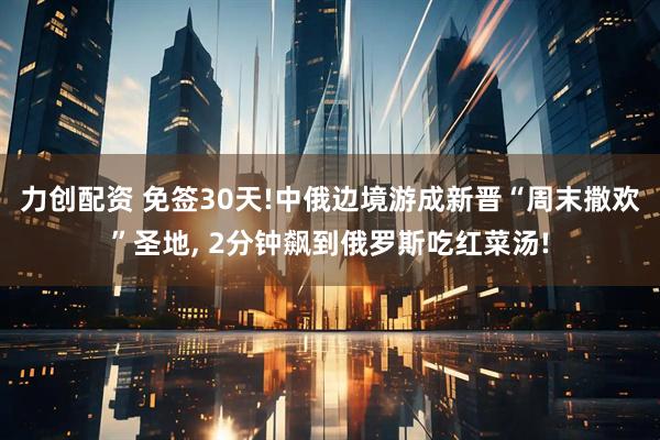 力创配资 免签30天!中俄边境游成新晋“周末撒欢”圣地, 2分钟飙到俄罗斯吃红菜汤!