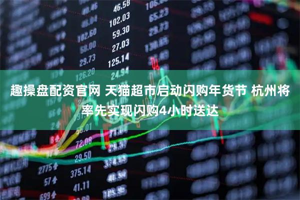趣操盘配资官网 天猫超市启动闪购年货节 杭州将率先实现闪购4小时送达