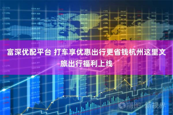 富深优配平台 打车享优惠出行更省钱杭州这里文旅出行福利上线