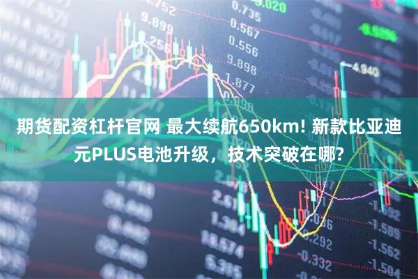 期货配资杠杆官网 最大续航650km! 新款比亚迪元PLUS电池升级，技术突破在哪?