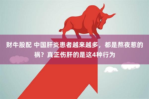 财牛股配 中国肝炎患者越来越多，都是熬夜惹的祸？真正伤肝的是这4种行为