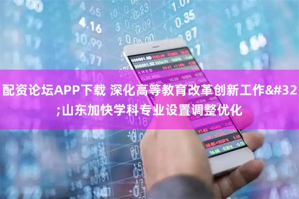配资论坛APP下载 深化高等教育改革创新工作 山东加快学科专业设置调整优化