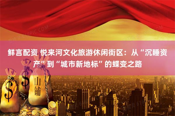 鲜言配资 悦来河文化旅游休闲街区：从“沉睡资产”到“城市新地标”的蝶变之路