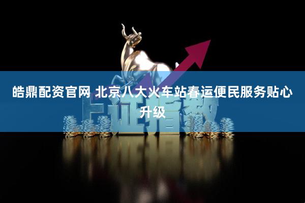 皓鼎配资官网 北京八大火车站春运便民服务贴心升级