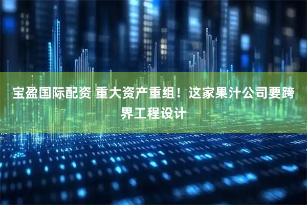 宝盈国际配资 重大资产重组！这家果汁公司要跨界工程设计