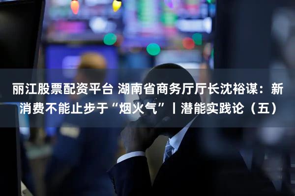 丽江股票配资平台 湖南省商务厅厅长沈裕谋：新消费不能止步于“烟火气”丨潜能实践论（五）